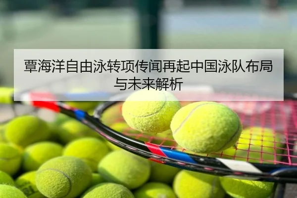 覃海洋自由泳转项传闻再起中国泳队布局与未来解析