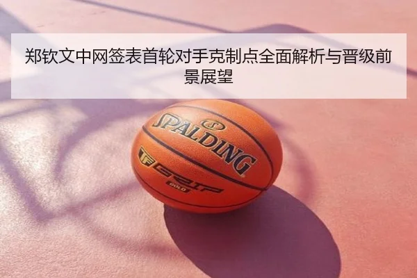 郑钦文中网签表首轮对手克制点全面解析与晋级前景展望
