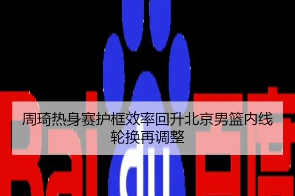 周琦热身赛护框效率回升北京男篮内线轮换再调整
